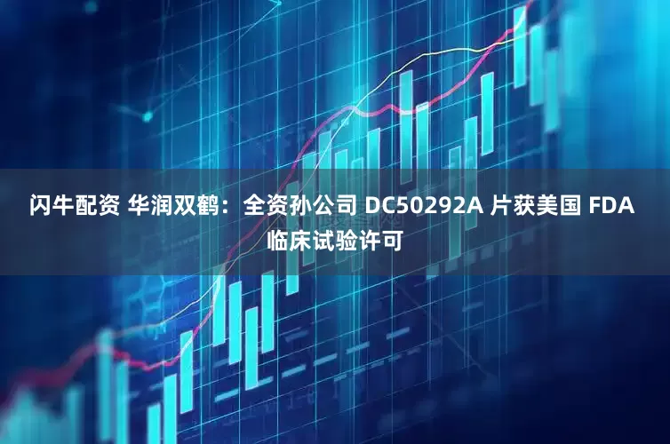 闪牛配资 华润双鹤：全资孙公司 DC50292A 片获美国 FDA 临床试验许可