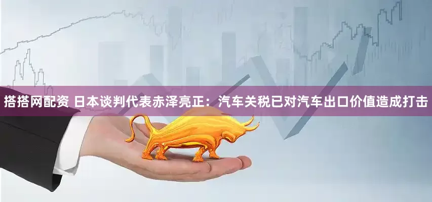 搭搭网配资 日本谈判代表赤泽亮正：汽车关税已对汽车出口价值造成打击