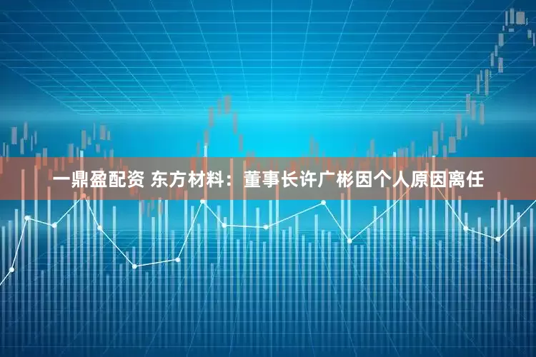 一鼎盈配资 东方材料：董事长许广彬因个人原因离任