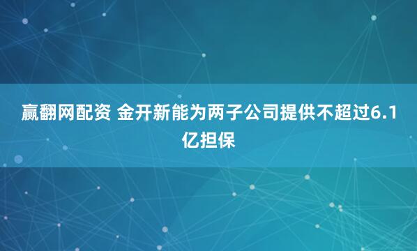 赢翻网配资 金开新能为两子公司提供不超过6.1亿担保