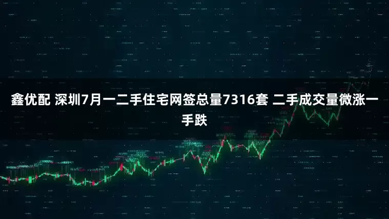 鑫优配 深圳7月一二手住宅网签总量7316套 二手成交量微涨一手跌