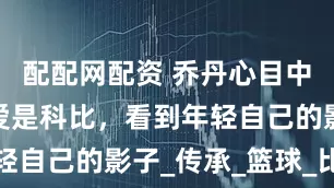 配配网配资 乔丹心目中的后辈最爱是科比，看到年轻自己的影子_传承_篮球_比赛