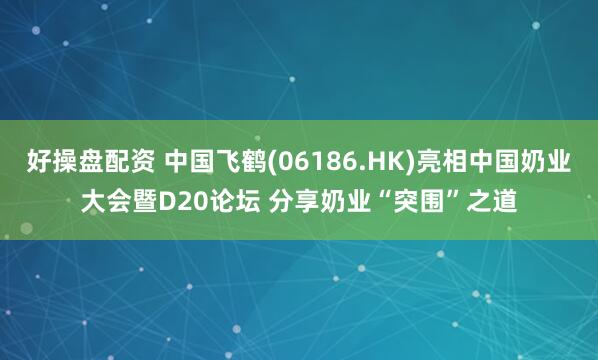 好操盘配资 中国飞鹤(06186.HK)亮相中国奶业大会暨D20论坛 分享奶业“突围”之道