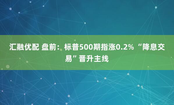 汇融优配 盘前：标普500期指涨0.2% “降息交易”晋升主线