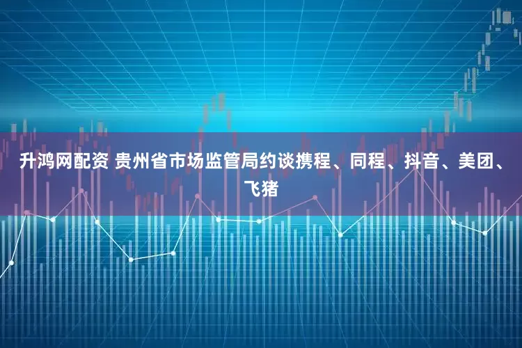 升鸿网配资 贵州省市场监管局约谈携程、同程、抖音、美团、飞猪