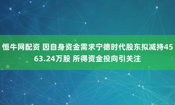 恒牛网配资 因自身资金需求宁德时代股东拟减持4563.24万股 所得资金投向引关注