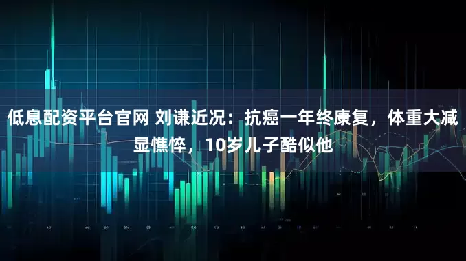 低息配资平台官网 刘谦近况：抗癌一年终康复，体重大减显憔悴，10岁儿子酷似他