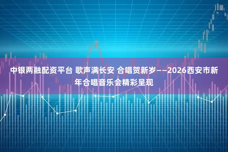 中银两融配资平台 歌声满长安 合唱贺新岁——2026西安市新年合唱音乐会精彩呈现