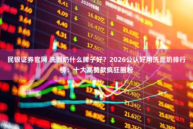 民银证券官网 洗面奶什么牌子好？2026公认好用洗面奶排行榜：十大高赞款疯狂圈粉