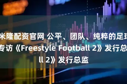 可米隆配资官网 公平、团队、纯粹的足球——专访《Freestyle Football 2》发行总监